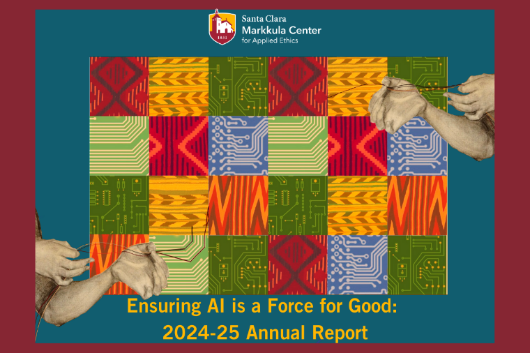 A patchwork quilt made from computer ships and other AI symbols. Hands are weaving wires to connect the patches together. Text says Ensuring AI as a Force for Good: Annual Report 2024-25 Logo for the Markkula Center for Applied Ethics at Santa Clara University.