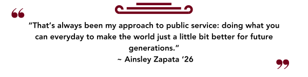 “That’s always been my approach to public service: doing what you can everyday to make the world just a little bit better for future generations.”  ~ Ainsley Zapata ‘26