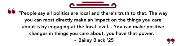 “People say all politics are local and there's truth to that. The way you can most directly make an impact on the things you care about is by engaging at the local level... You can make positive changes in things you care about, you have that power.”  ~ Bailey Black ‘25
