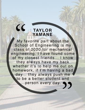 Taylor Yamane Quote, My favorite part about the School of Engineering has been my class of 2020 for mechanical engineering. I have found some of my closest friends that are always willing to collaborate and help each other to expand our knowledge and understanding of engineering.